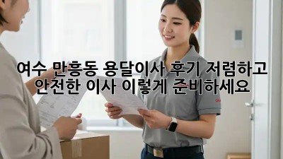 여수 만흥동 용달이사 후기: 저렴하고 안전한 이사, 이렇게 준비하세요!